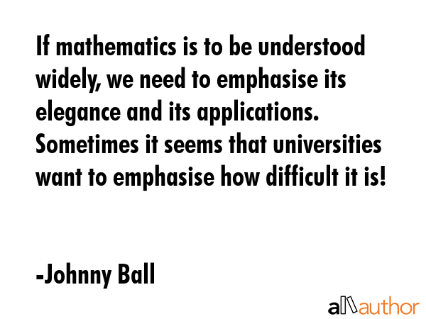 If mathematics is to be understood widely, we need to emphasise its elegance and its applications. Sometimes it seems that universities want to emphasise how difficult it is! - Johnny Ball Quote