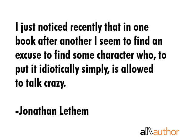 I just noticed recently that in one book after another I seem to find an excuse to find some character who, to put it idiotically simply, is allowed to talk crazy. - Jonathan Lethem Quote