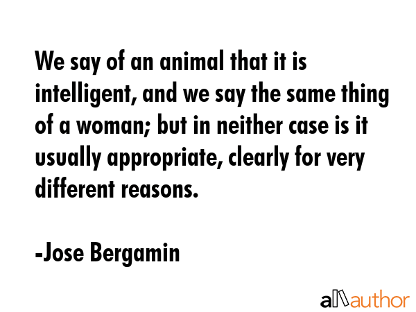 We say of an animal that it is intelligent, and we say the same thing of a woman; but in neither case is it usually appropriate, clearly for very different reasons. - Jose Bergamin Quote