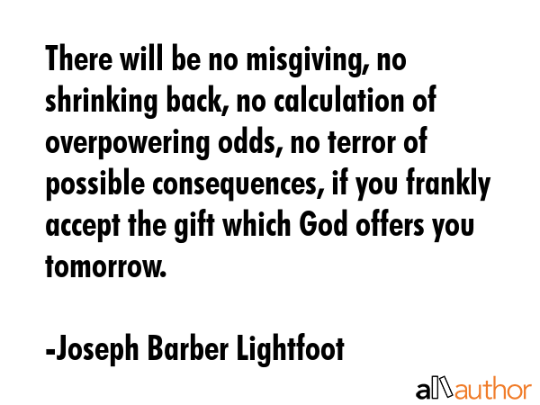 There will be no misgiving, no shrinking back, no calculation of overpowering odds, no terror of... - Joseph Barber Lightfoot Quote GIF