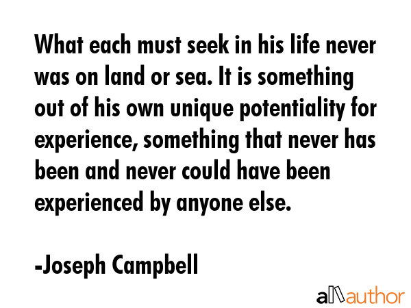 What each must seek in his life never was on land or sea. It is something out of his own unique potentiality for experience, something that never has been and never could have been experienced by... - Joseph Campbell Quote
