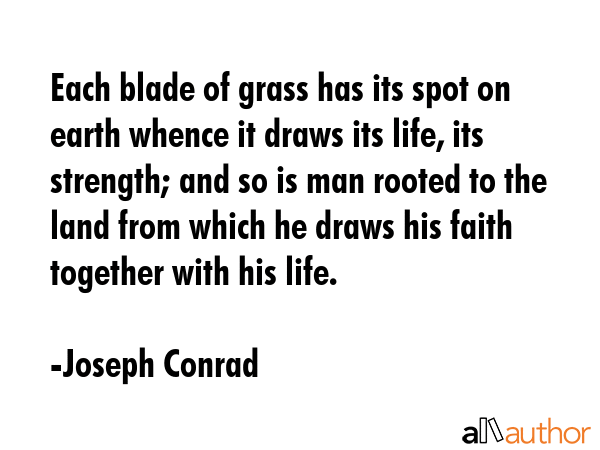 Each blade of grass has its spot on earth whence it draws its life, its strength; and so is man rooted to the land from which he draws his faith together with his life. - Joseph Conrad Quote