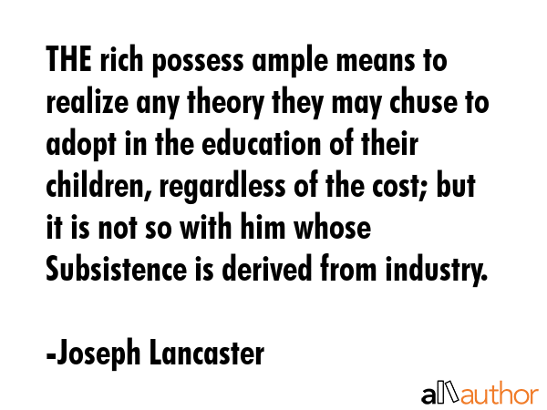 THE rich possess ample means to realize any theory they may chuse to adopt in the education of their children, regardless of the cost; but it is not so with him whose Subsistence is derived from... - Joseph Lancaster Quote