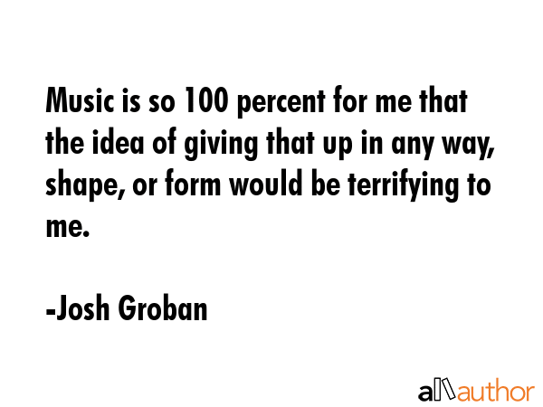 Music is so 100 percent for me that the idea of giving that up in any way, shape, or form would be... - Josh Groban Quote GIF