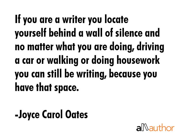 If you are a writer you locate yourself behind a wall of silence and no matter what you are doing, driving a car or walking or doing housework you can still be writing, because you have that space. - Joyce Carol Oates Quote