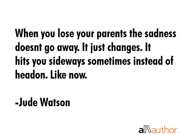 When you lose your parents the sadness doesnt go away. It just changes. It hits you sideways sometimes instead of headon. Like now. - Jude Watson Quote