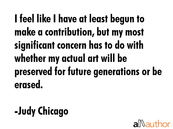 I feel like I have at least begun to make a contribution, but my most significant concern has to do... - Judy Chicago Quote GIF