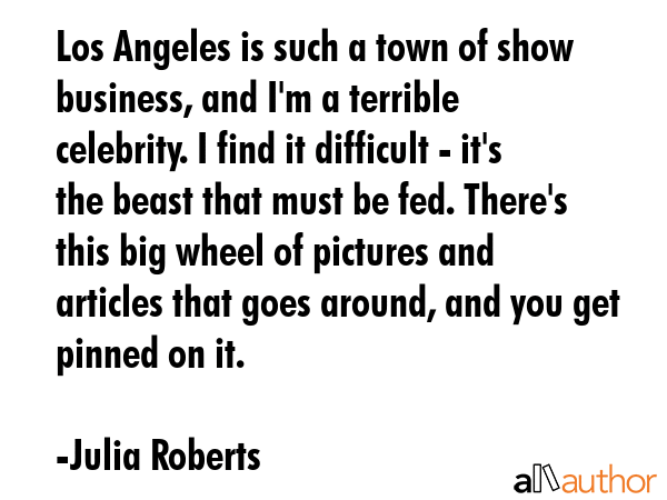 Los Angeles is such a town of show business, and I\'m a terrible celebrity. I find it difficult - it\'s the beast that must be fed. There\'s this big wheel of pictures and articles that goes around,... - Julia Roberts Quote