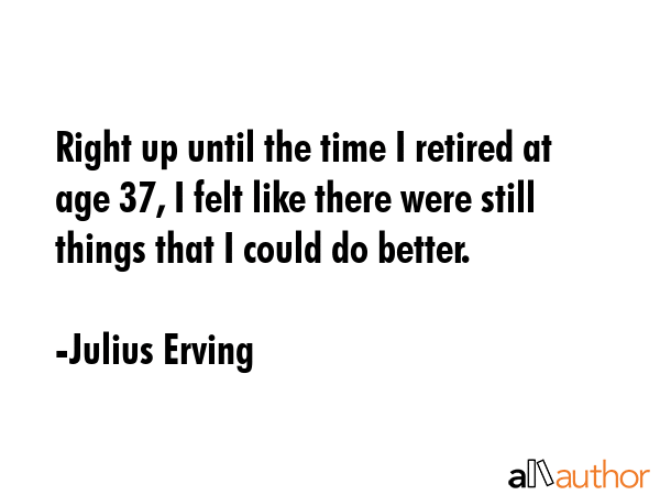 Right up until the time I retired at age 37, I felt like there were still things that I could do better. - Julius Erving Quote