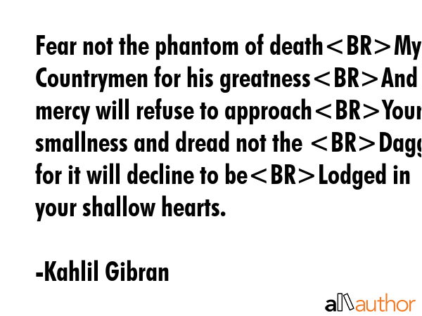 Fear not the phantom of deathMy Countrymen for his greatnessAnd mercy will refuse to approachYour smallness and dread not the Dagger for it will decline to beLodged in your shallow hearts. - Kahlil Gibran Quote