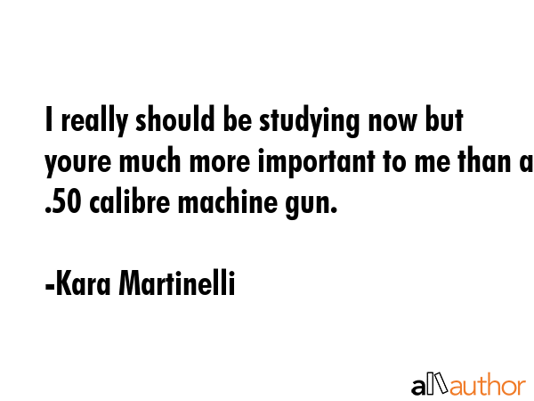 I really should be studying now but youre much more important to me than a .50 calibre machine gun. - Kara Martinelli Quote GIF