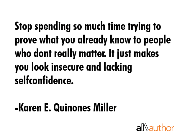 Stop spending so much time trying to prove what you already know to people who dont really matter. It just makes you look insecure and lacking selfconfidence. - Karen E. Quinones Miller Quote