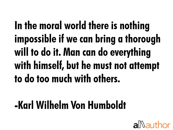 In the moral world there is nothing impossible if we can bring a thorough will to do it. Man can do everything with himself, but he must not attempt to do too much with others. - Karl Wilhelm Von Humboldt Quote