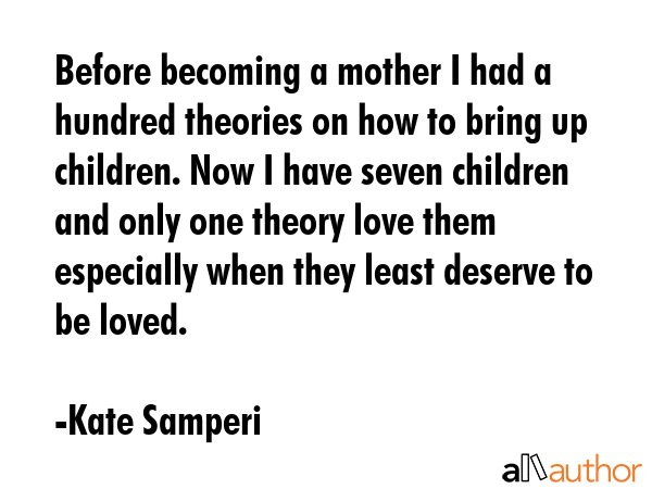 Before becoming a mother I had a hundred theories on how to bring up children. Now I have seven children and only one theory love them especially when they least deserve to be loved. - Kate Samperi Quote