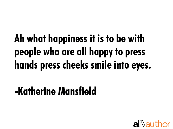Ah what happiness it is to be with people who are all happy to press hands press cheeks smile into eyes. - Katherine Mansfield Quote