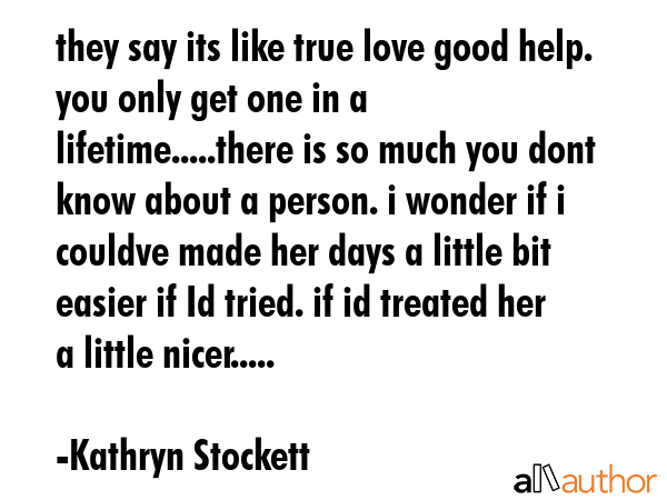 they say its like true love good help. you only get one in a lifetime.....there is so much you dont... - Kathryn Stockett Quote GIF