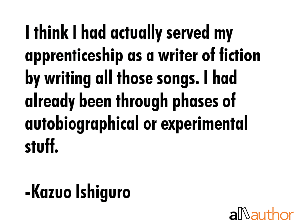 I think I had actually served my apprenticeship as a writer of fiction by writing all those songs.... - Kazuo Ishiguro Quote GIF