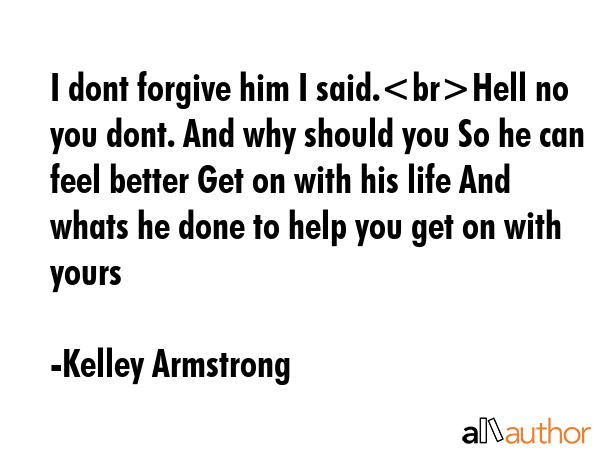 I dont forgive him I said.Hell no you dont. And why should you So he can feel better Get on with his life And whats he done to help you get on with yours - Kelley Armstrong Quote