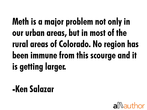 Meth is a major problem not only in our urban areas, but in most of the rural areas of Colorado. No region has been immune from this scourge and it is getting larger. - Ken Salazar Quote