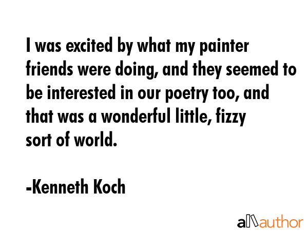 I was excited by what my painter friends were doing, and they seemed to be interested in our poetry too, and that was a wonderful little, fizzy sort of world. - Kenneth Koch Quote