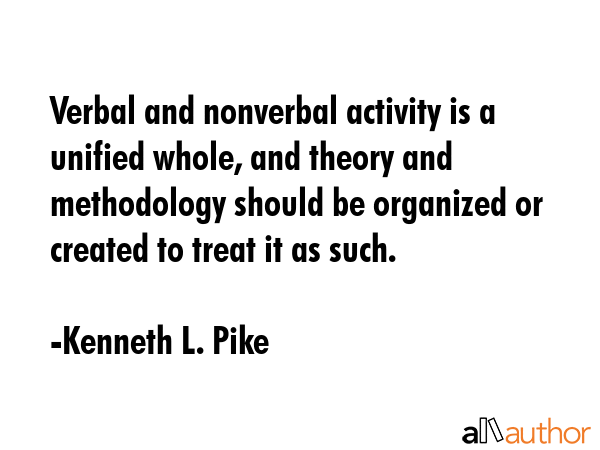 Verbal and nonverbal activity is a unified whole, and theory and methodology should be organized or created to treat it as such. - Kenneth L. Pike Quote