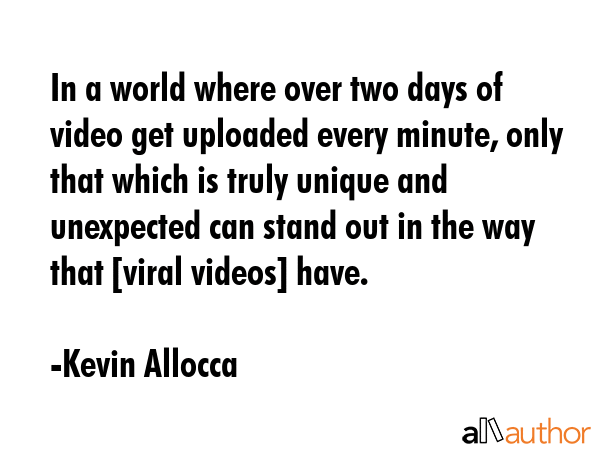 In a world where over two days of video get uploaded every minute, only that which is truly unique and unexpected can stand out in the way that [viral videos] have. - Kevin Allocca Quote