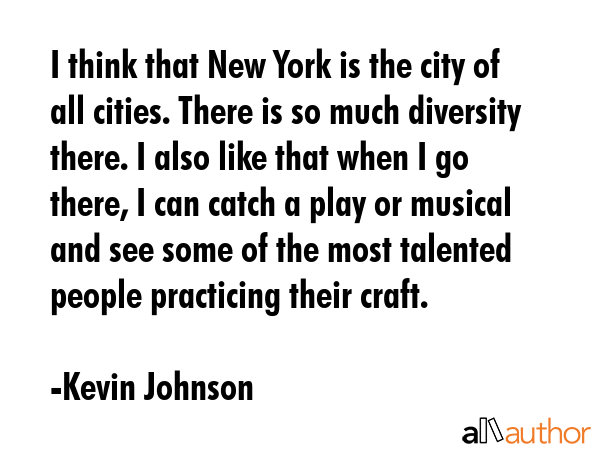 I think that New York is the city of all cities. There is so much diversity there. I also like that when I go there, I can catch a play or musical and see some of the most talented people practicing... - Kevin Johnson Quote