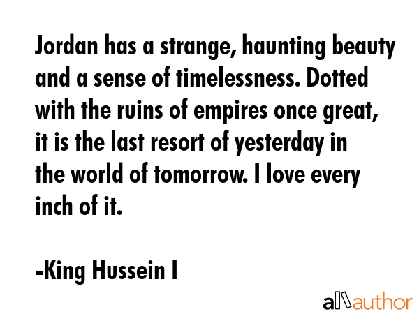 Jordan has a strange, haunting beauty and a sense of timelessness. Dotted with the ruins of empires once great, it is the last resort of yesterday in the world of tomorrow. I love every inch of it. - King Hussein I Quote