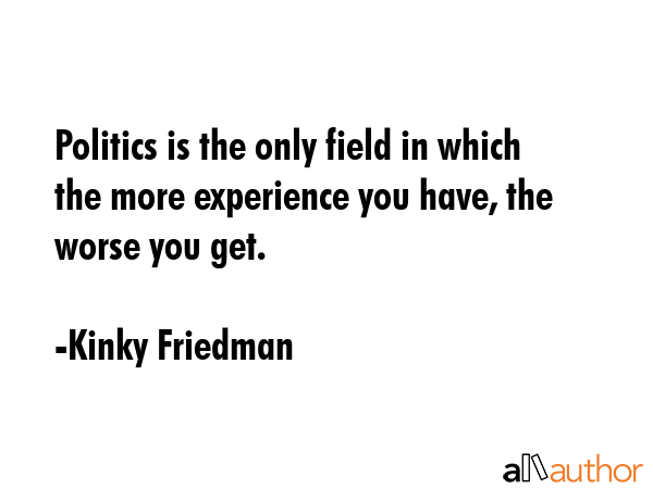 Politics is the only field in which the more experience you have, the worse you get. - Kinky Friedman Quote