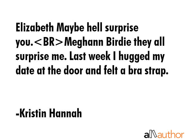 Elizabeth Maybe hell surprise you.Meghann Birdie they all surprise me. Last week I hugged my date at the door and felt a bra strap. - Kristin Hannah Quote