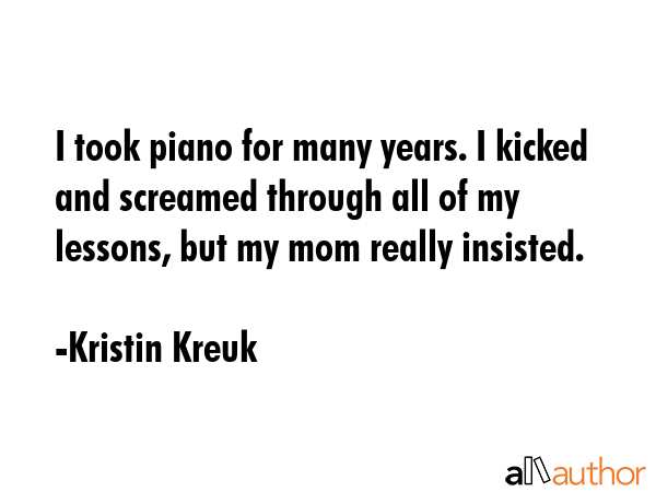 I took piano for many years. I kicked and screamed through all of my lessons, but my mom really... - Kristin Kreuk Quote GIF