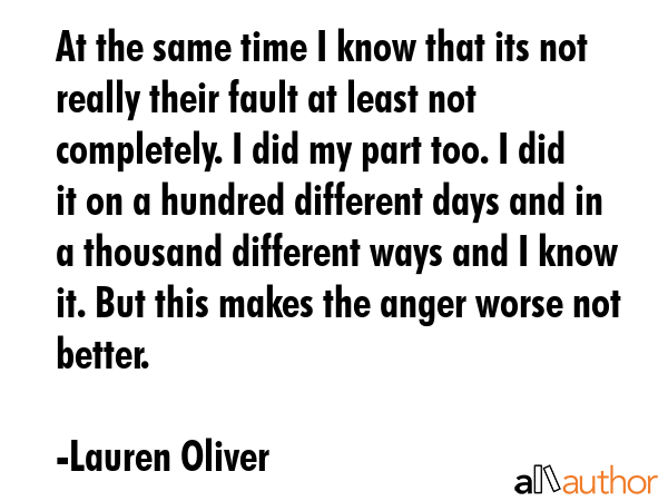 At the same time I know that its not really their fault at least not completely. I did my part too. I did it on a hundred different days and in a thousand different ways and I know it. But this makes... - Lauren Oliver Quote