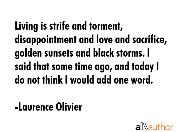 Living is strife and torment, disappointment and love and sacrifice, golden sunsets and black storms. I said that some time ago, and today I do not think I would add one word. - Laurence Olivier Quote
