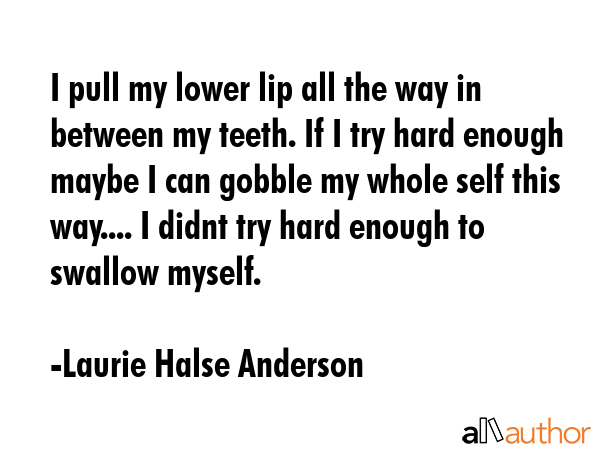 I pull my lower lip all the way in between my teeth. If I try hard enough maybe I can gobble my whole self this way.... I didnt try hard enough to swallow myself. - Laurie Halse Anderson Quote