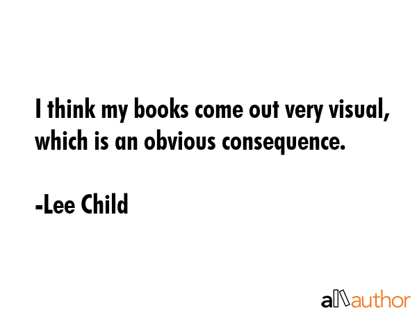 I think my books come out very visual, which is an obvious consequence. - Lee Child Quote
