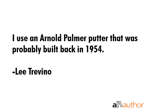 I use an Arnold Palmer putter that was probably built back in 1954. - Lee Trevino Quote