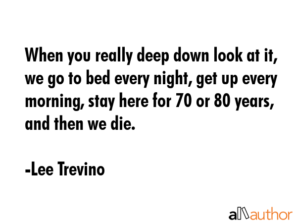 When you really deep down look at it, we go to bed every night, get up every morning, stay here for 70 or 80 years, and then we die. - Lee Trevino Quote