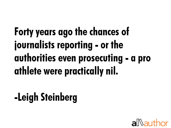 Forty years ago the chances of journalists reporting - or the authorities even prosecuting - a pro athlete were practically nil. - Leigh Steinberg Quote