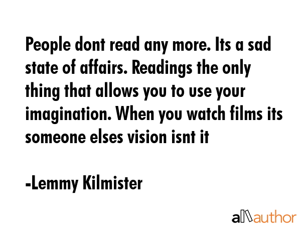 People dont read any more. Its a sad state of affairs. Readings the only thing that allows you to use your imagination. When you watch films its someone elses vision isnt it - Lemmy Kilmister Quote