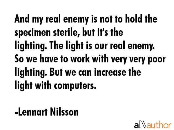 And my real enemy is not to hold the specimen sterile, but it\'s the lighting. The light is our real enemy. So we have to work with very very poor lighting. But we can increase the light with... - Lennart Nilsson Quote