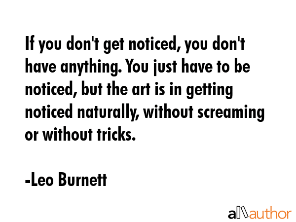 If you don\'t get noticed, you don\'t have anything. You just have to be noticed, but the art is in getting noticed naturally, without screaming or without tricks. - Leo Burnett Quote