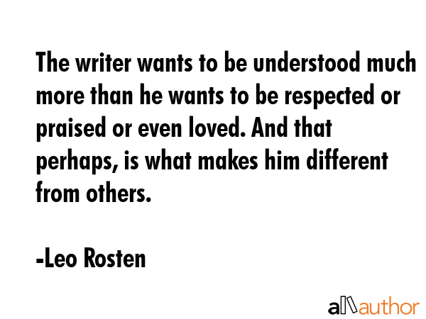 The writer wants to be understood much more than he wants to be respected or praised or even loved. And that perhaps, is what makes him different from others. - Leo Rosten Quote