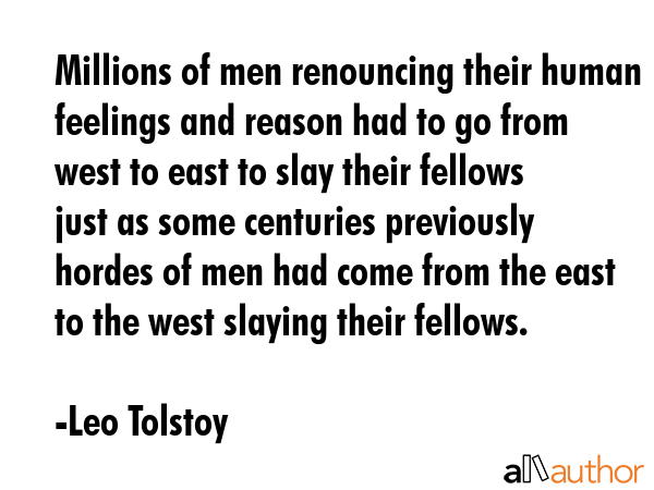 Millions of men renouncing their human feelings and reason had to go from west to east to slay their fellows just as some centuries previously hordes of men had come from the east to the west slaying... - Leo Tolstoy Quote