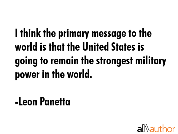 I think the primary message to the world is that the United States is going to remain the strongest military power in the world. - Leon Panetta Quote