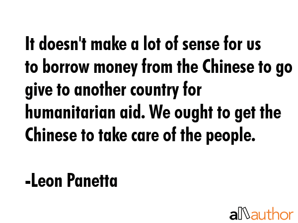 It doesn\'t make a lot of sense for us to borrow money from the Chinese to go give to another country for humanitarian aid. We ought to get the Chinese to take care of the people. - Leon Panetta Quote