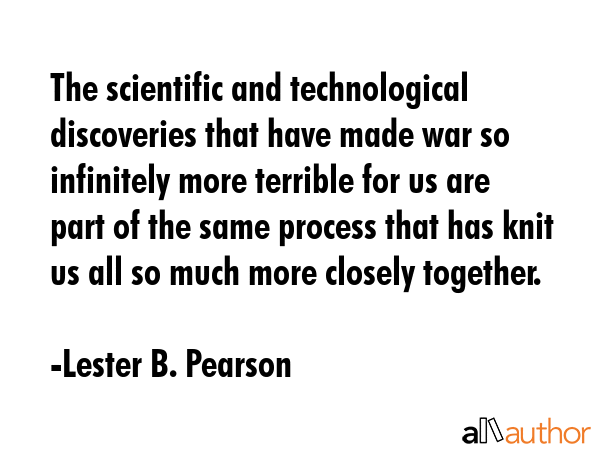 The scientific and technological discoveries that have made war so infinitely more terrible for us are part of the same process that has knit us all so much more closely together. - Lester B. Pearson Quote