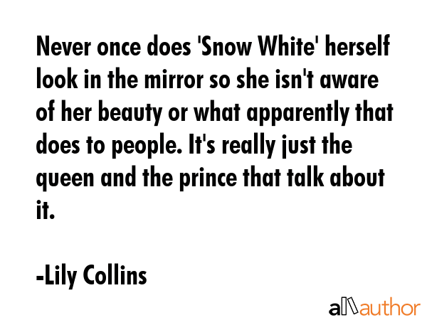 Never once does \'Snow White\' herself look in the mirror so she isn\'t aware of her beauty or what apparently that does to people. It\'s really just the queen and the prince that talk about it. - Lily Collins Quote