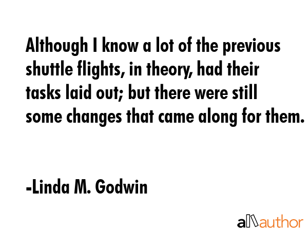 Although I know a lot of the previous shuttle flights, in theory, had their tasks laid out; but there were still some changes that came along for them. - Linda M. Godwin Quote