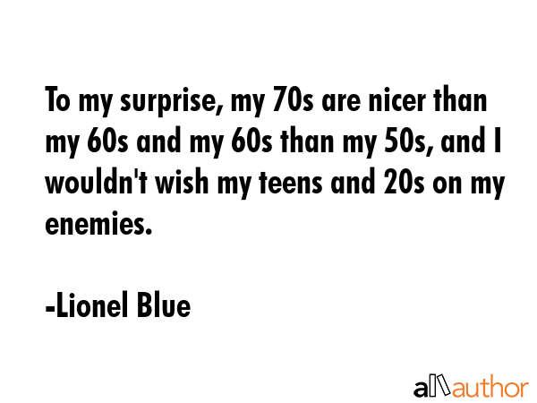 To my surprise, my 70s are nicer than my 60s and my 60s than my 50s, and I wouldn\