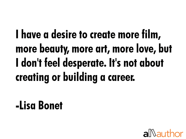 I have a desire to create more film, more beauty, more art, more love, but I don\
